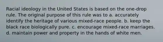 Racial ideology in the United States is based on the one-drop rule. The original purpose of this rule was to a. accurately identify the heritage of various mixed-race people. b. keep the black race biologically pure. c. encourage mixed-race marriages. d. maintain power and property in the hands of white men.