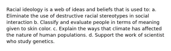 Racial ideology is a web of ideas and beliefs that is used to: a. Eliminate the use of destructive racial stereotypes in social interaction b. Classify and evaluate people in terms of meaning given to skin color. c. Explain the ways that climate has affected the nature of human populations. d. Support the work of scientist who study genetics.