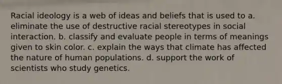 Racial ideology is a web of ideas and beliefs that is used to a. eliminate the use of destructive racial stereotypes in social interaction. b. classify and evaluate people in terms of meanings given to skin color. c. explain the ways that climate has affected the nature of human populations. d. support the work of scientists who study genetics.