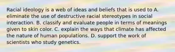 Racial ideology is a web of ideas and beliefs that is used to A. eliminate the use of destructive racial stereotypes in social interaction. B. classify and evaluate people in terms of meanings given to skin color. C. explain the ways that climate has affected the nature of human populations. D. support the work of scientists who study genetics.