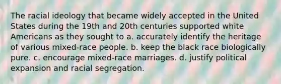 The racial ideology that became widely accepted in the United States during the 19th and 20th centuries supported white Americans as they sought to a. accurately identify the heritage of various mixed-race people. b. keep the black race biologically pure. c. encourage mixed-race marriages. d. justify political expansion and racial segregation.