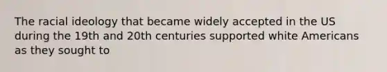 The racial ideology that became widely accepted in the US during the 19th and 20th centuries supported white Americans as they sought to