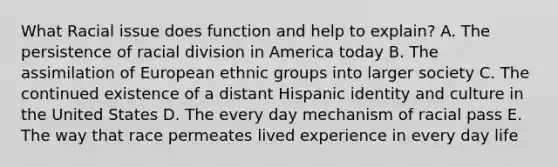 What Racial issue does function and help to explain? A. The persistence of racial division in America today B. The assimilation of European ethnic groups into larger society C. The continued existence of a distant Hispanic identity and culture in the United States D. The every day mechanism of racial pass E. The way that race permeates lived experience in every day life