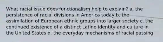 What racial issue does functionalism help to explain? a. the persistence of racial divisions in America today b. the assimilation of European ethnic groups into larger society c. the continued existence of a distinct Latino identity and culture in the United States d. the everyday mechanisms of racial passing