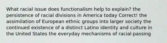 What racial issue does functionalism help to explain? the persistence of racial divisions in America today Correct! the assimilation of European ethnic groups into larger society the continued existence of a distinct Latino identity and culture in the United States the everyday mechanisms of racial passing