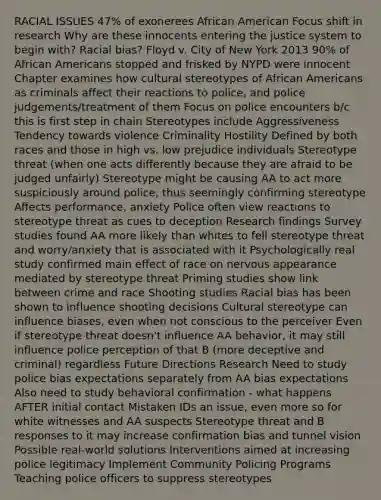 RACIAL ISSUES 47% of exonerees African American Focus shift in research Why are these innocents entering the justice system to begin with? Racial bias? Floyd v. City of New York 2013 90% of African Americans stopped and frisked by NYPD were innocent Chapter examines how cultural stereotypes of African Americans as criminals affect their reactions to police, and police judgements/treatment of them Focus on police encounters b/c this is first step in chain Stereotypes include Aggressiveness Tendency towards violence Criminality Hostility Defined by both races and those in high vs. low prejudice individuals Stereotype threat (when one acts differently because they are afraid to be judged unfairly) Stereotype might be causing AA to act more suspiciously around police, thus seemingly confirming stereotype Affects performance, anxiety Police often view reactions to stereotype threat as cues to deception Research findings Survey studies found AA more likely than whites to fell stereotype threat and worry/anxiety that is associated with it Psychologically real study confirmed main effect of race on nervous appearance mediated by stereotype threat Priming studies show link between crime and race Shooting studies Racial bias has been shown to influence shooting decisions Cultural stereotype can influence biases, even when not conscious to the perceiver Even if stereotype threat doesn't influence AA behavior, it may still influence police perception of that B (more deceptive and criminal) regardless Future Directions Research Need to study police bias expectations separately from AA bias expectations Also need to study behavioral confirmation - what happens AFTER initial contact Mistaken IDs an issue, even more so for white witnesses and AA suspects Stereotype threat and B responses to it may increase confirmation bias and tunnel vision Possible real-world solutions Interventions aimed at increasing police legitimacy Implement Community Policing Programs Teaching police officers to suppress stereotypes