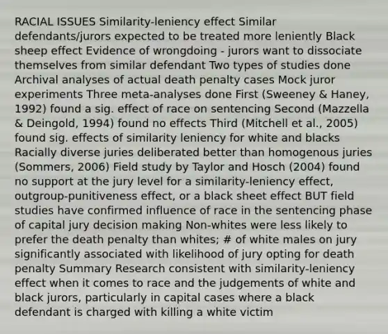 RACIAL ISSUES Similarity-leniency effect Similar defendants/jurors expected to be treated more leniently Black sheep effect Evidence of wrongdoing - jurors want to dissociate themselves from similar defendant Two types of studies done Archival analyses of actual death penalty cases Mock juror experiments Three meta-analyses done First (Sweeney & Haney, 1992) found a sig. effect of race on sentencing Second (Mazzella & Deingold, 1994) found no effects Third (Mitchell et al., 2005) found sig. effects of similarity leniency for white and blacks Racially diverse juries deliberated better than homogenous juries (Sommers, 2006) Field study by Taylor and Hosch (2004) found no support at the jury level for a similarity-leniency effect, outgroup-punitiveness effect, or a black sheet effect BUT field studies have confirmed influence of race in the sentencing phase of capital jury decision making Non-whites were less likely to prefer the death penalty than whites; # of white males on jury significantly associated with likelihood of jury opting for death penalty Summary Research consistent with similarity-leniency effect when it comes to race and the judgements of white and black jurors, particularly in capital cases where a black defendant is charged with killing a white victim