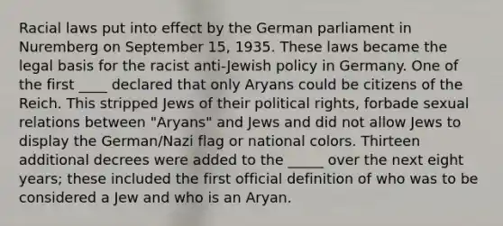 Racial laws put into effect by the German parliament in Nuremberg on September 15, 1935. These laws became the legal basis for the racist anti-Jewish policy in Germany. One of the first ____ declared that only Aryans could be citizens of the Reich. This stripped Jews of their political rights, forbade sexual relations between "Aryans" and Jews and did not allow Jews to display the German/Nazi flag or national colors. Thirteen additional decrees were added to the _____ over the next eight years; these included the first official definition of who was to be considered a Jew and who is an Aryan.