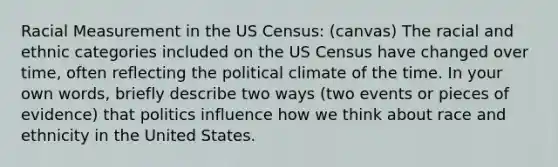 Racial Measurement in the US Census: (canvas) The racial and ethnic categories included on the US Census have changed over time, often reflecting the political climate of the time. In your own words, briefly describe two ways (two events or pieces of evidence) that politics influence how we think about race and ethnicity in the United States.