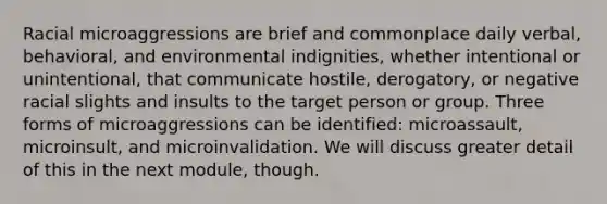 Racial microaggressions are brief and commonplace daily verbal, behavioral, and environmental indignities, whether intentional or unintentional, that communicate hostile, derogatory, or negative racial slights and insults to the target person or group. Three forms of microaggressions can be identified: microassault, microinsult, and microinvalidation. We will discuss greater detail of this in the next module, though.