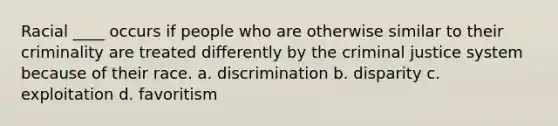 Racial ____ occurs if people who are otherwise similar to their criminality are treated differently by the criminal justice system because of their race. a. discrimination b. disparity c. exploitation d. favoritism