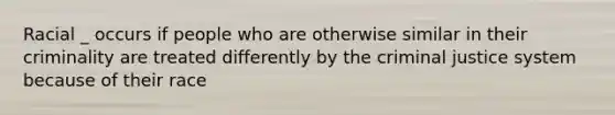 Racial _ occurs if people who are otherwise similar in their criminality are treated differently by the criminal justice system because of their race