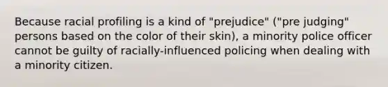 Because racial profiling is a kind of "prejudice" ("pre judging" persons based on the color of their skin), a minority police officer cannot be guilty of racially-influenced policing when dealing with a minority citizen.