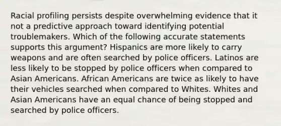 Racial profiling persists despite overwhelming evidence that it not a predictive approach toward identifying potential troublemakers. Which of the following accurate statements supports this argument? Hispanics are more likely to carry weapons and are often searched by police officers. Latinos are less likely to be stopped by police officers when compared to Asian Americans. African Americans are twice as likely to have their vehicles searched when compared to Whites. Whites and Asian Americans have an equal chance of being stopped and searched by police officers.