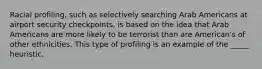 Racial profiling, such as selectively searching Arab Americans at airport security checkpoints, is based on the idea that Arab Americans are more likely to be terrorist than are American's of other ethnicities. This type of profiling is an example of the _____ heuristic.