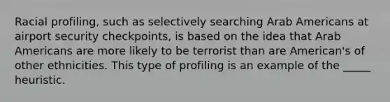 Racial profiling, such as selectively searching Arab Americans at airport security checkpoints, is based on the idea that Arab Americans are more likely to be terrorist than are American's of other ethnicities. This type of profiling is an example of the _____ heuristic.