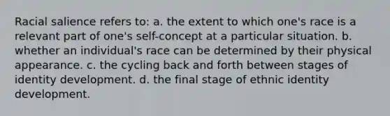 Racial salience refers to: a. the extent to which one's race is a relevant part of one's self-concept at a particular situation. b. whether an individual's race can be determined by their physical appearance. c. the cycling back and forth between stages of identity development. d. the final stage of ethnic identity development.