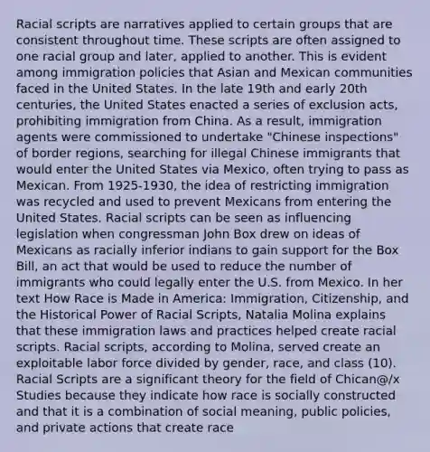 Racial scripts are narratives applied to certain groups that are consistent throughout time. These scripts are often assigned to one racial group and later, applied to another. This is evident among immigration policies that Asian and Mexican communities faced in the United States. In the late 19th and early 20th centuries, the United States enacted a series of exclusion acts, prohibiting immigration from China. As a result, immigration agents were commissioned to undertake "Chinese inspections" of border regions, searching for illegal Chinese immigrants that would enter the United States via Mexico, often trying to pass as Mexican. From 1925-1930, the idea of restricting immigration was recycled and used to prevent Mexicans from entering the United States. Racial scripts can be seen as influencing legislation when congressman John Box drew on ideas of Mexicans as racially inferior indians to gain support for the Box Bill, an act that would be used to reduce the number of immigrants who could legally enter the U.S. from Mexico. In her text How Race is Made in America: Immigration, Citizenship, and the Historical Power of Racial Scripts, Natalia Molina explains that these immigration laws and practices helped create racial scripts. Racial scripts, according to Molina, served create an exploitable labor force divided by gender, race, and class (10). Racial Scripts are a significant theory for the field of Chican@/x Studies because they indicate how race is socially constructed and that it is a combination of social meaning, public policies, and private actions that create race