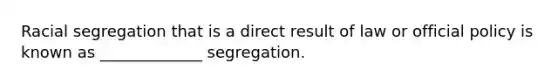 Racial segregation that is a direct result of law or official policy is known as _____________ segregation.