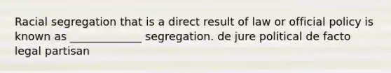 Racial segregation that is a direct result of law or official policy is known as _____________ segregation. de jure political de facto legal partisan