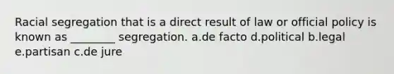 Racial segregation that is a direct result of law or official policy is known as ________ segregation. a.de facto d.political b.legal e.partisan c.de jure