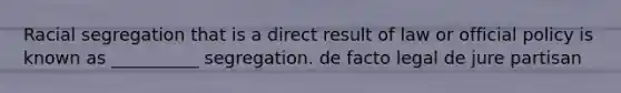Racial segregation that is a direct result of law or official policy is known as __________ segregation. de facto legal de jure partisan