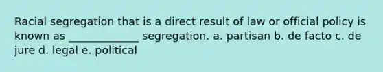 Racial segregation that is a direct result of law or official policy is known as _____________ segregation. a. partisan b. de facto c. de jure d. legal e. political