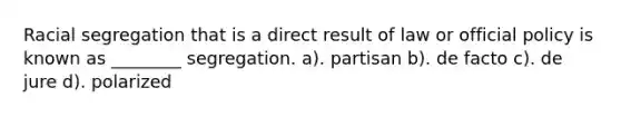 Racial segregation that is a direct result of law or official policy is known as ________ segregation. a). partisan b). de facto c). de jure d). polarized