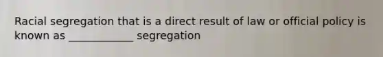 Racial segregation that is a direct result of law or official policy is known as ____________ segregation