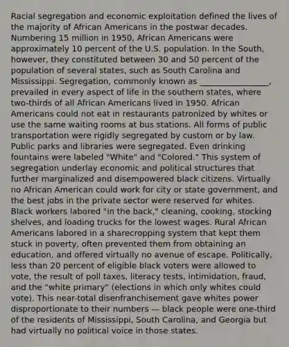 Racial segregation and economic exploitation defined the lives of the majority of African Americans in the postwar decades. Numbering 15 million in 1950, African Americans were approximately 10 percent of the U.S. population. In the South, however, they constituted between 30 and 50 percent of the population of several states, such as South Carolina and Mississippi. Segregation, commonly known as _________________, prevailed in every aspect of life in the southern states, where two-thirds of all African Americans lived in 1950. African Americans could not eat in restaurants patronized by whites or use the same waiting rooms at bus stations. All forms of public transportation were rigidly segregated by custom or by law. Public parks and libraries were segregated. Even drinking fountains were labeled "White" and "Colored." This system of segregation underlay economic and political structures that further marginalized and disempowered black citizens. Virtually no African American could work for city or state government, and the best jobs in the private sector were reserved for whites. Black workers labored "in the back," cleaning, cooking, stocking shelves, and loading trucks for the lowest wages. Rural African Americans labored in a sharecropping system that kept them stuck in poverty, often prevented them from obtaining an education, and offered virtually no avenue of escape. Politically, less than 20 percent of eligible black voters were allowed to vote, the result of poll taxes, literacy tests, intimidation, fraud, and the "white primary" (elections in which only whites could vote). This near-total disenfranchisement gave whites power disproportionate to their numbers — black people were one-third of the residents of Mississippi, South Carolina, and Georgia but had virtually no political voice in those states.