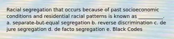 Racial segregation that occurs because of past socioeconomic conditions and residential racial patterns is known as __________. a. separate-but-equal segregation b. reverse discrimination c. de jure segregation d. de facto segregation e. Black Codes