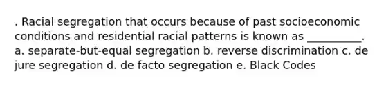 . Racial segregation that occurs because of past socioeconomic conditions and residential racial patterns is known as __________. a. separate-but-equal segregation b. reverse discrimination c. de jure segregation d. de facto segregation e. Black Codes