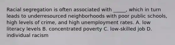 Racial segregation is often associated with _____, which in turn leads to underresourced neighborhoods with poor public schools, high levels of crime, and high unemployment rates. A. low literacy levels B. concentrated poverty C. low-skilled job D. individual racism