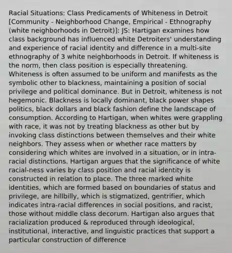 Racial Situations: Class Predicaments of Whiteness in Detroit [Community - Neighborhood Change, Empirical - Ethnography (white neighborhoods in Detroit)]: JS: Hartigan examines how class background has influenced white Detroiters' understanding and experience of racial identity and difference in a multi-site ethnography of 3 white neighborhoods in Detroit. If whiteness is the norm, then class position is especially threatening. Whiteness is often assumed to be uniform and manifests as the symbolic other to blackness, maintaining a position of social privilege and political dominance. But in Detroit, whiteness is not hegemonic. Blackness is locally dominant, black power shapes politics, black dollars and black fashion define the landscape of consumption. According to Hartigan, when whites were grappling with race, it was not by treating blackness as other but by invoking class distinctions between themselves and their white neighbors. They assess when or whether race matters by considering which whites are involved in a situation, or in intra-racial distinctions. Hartigan argues that the significance of white racial-ness varies by class position and racial identity is constructed in relation to place. The three marked white identities, which are formed based on boundaries of status and privilege, are hillbilly, which is stigmatized, gentrifier, which indicates intra-racial differences in social positions, and racist, those without middle class decorum. Hartigan also argues that racialization produced & reproduced through ideological, institutional, interactive, and linguistic practices that support a particular construction of difference