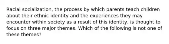 Racial socialization, the process by which parents teach children about their ethnic identity and the experiences they may encounter within society as a result of this identity, is thought to focus on three major themes. Which of the following is not one of these themes?