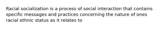 Racial socialization is a process of social interaction that contains specific messages and practices concerning the nature of ones racial ethnic status as it relates to