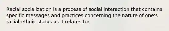 Racial socialization is a process of social interaction that contains specific messages and practices concerning the nature of one's racial-ethnic status as it relates to: