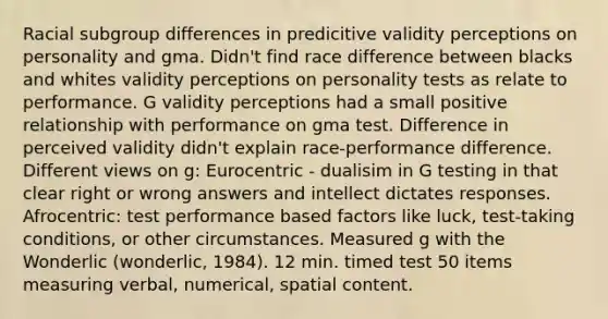 Racial subgroup differences in predicitive validity perceptions on personality and gma. Didn't find race difference between blacks and whites validity perceptions on personality tests as relate to performance. G validity perceptions had a small positive relationship with performance on gma test. Difference in perceived validity didn't explain race-performance difference. Different views on g: Eurocentric - dualisim in G testing in that clear right or wrong answers and intellect dictates responses. Afrocentric: test performance based factors like luck, test-taking conditions, or other circumstances. Measured g with the Wonderlic (wonderlic, 1984). 12 min. timed test 50 items measuring verbal, numerical, spatial content.