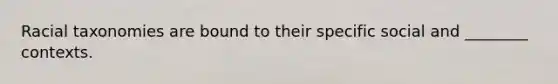 Racial taxonomies are bound to their specific social and ________ contexts.