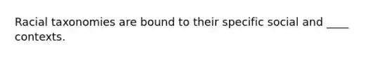 Racial taxonomies are bound to their specific social and ____ contexts.