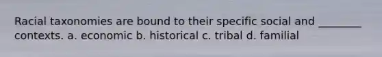 Racial taxonomies are bound to their specific social and ________ contexts. a. economic b. historical c. tribal d. familial