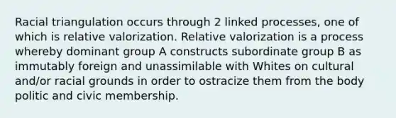 Racial triangulation occurs through 2 linked processes, one of which is relative valorization. Relative valorization is a process whereby dominant group A constructs subordinate group B as immutably foreign and unassimilable with Whites on cultural and/or racial grounds in order to ostracize them from the body politic and civic membership.