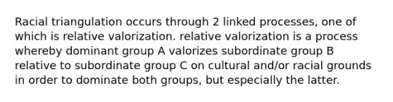 Racial triangulation occurs through 2 linked processes, one of which is relative valorization. relative valorization is a process whereby dominant group A valorizes subordinate group B relative to subordinate group C on cultural and/or racial grounds in order to dominate both groups, but especially the latter.