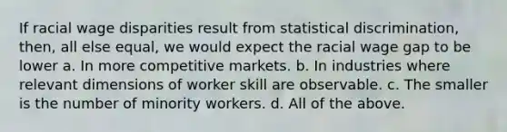 If racial wage disparities result from statistical discrimination, then, all else equal, we would expect the racial wage gap to be lower a. In more competitive markets. b. In industries where relevant dimensions of worker skill are observable. c. The smaller is the number of minority workers. d. All of the above.