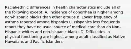 Racial/ethnic differences in health characteristics include all of the following except: A. Incidence of gonorrhea is higher among non-hispanic blacks than other groups B. Lower frequency of asthma reported among hispanics C. Hispanics less frequently report they have no usual source of medical care than do Non-Hispanic whites and non-hispanic blacks D. Difficulties in physical functioning are highest among adult classified as Native Hawaiians and Pacific Islanders