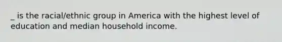 _ is the racial/ethnic group in America with the highest level of education and median household income.