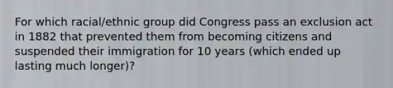 For which racial/ethnic group did Congress pass an exclusion act in 1882 that prevented them from becoming citizens and suspended their immigration for 10 years (which ended up lasting much longer)?