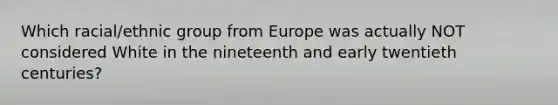 Which racial/ethnic group from Europe was actually NOT considered White in the nineteenth and early twentieth centuries?