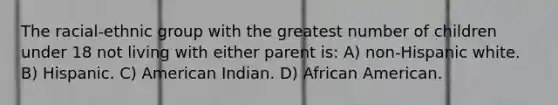 The racial-ethnic group with the greatest number of children under 18 not living with either parent is: A) non-Hispanic white. B) Hispanic. C) American Indian. D) African American.