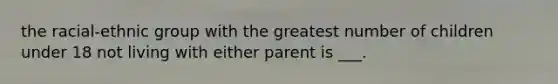 the racial-ethnic group with the greatest number of children under 18 not living with either parent is ___.